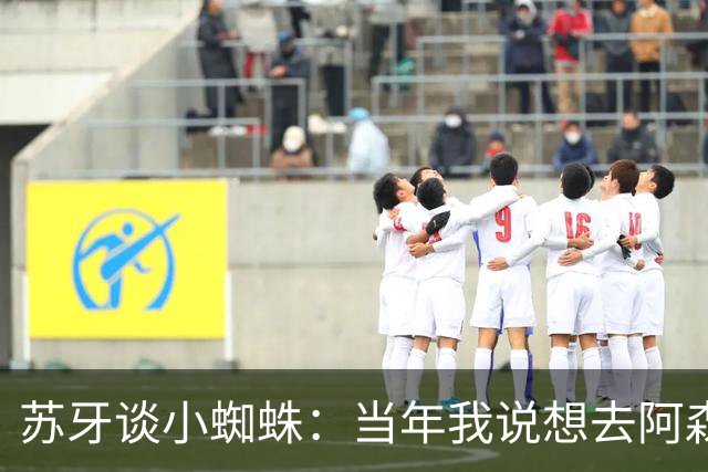 苏牙谈小蜘蛛：当年我说想去阿森纳 杰拉德说再留1年助我去皇萨仁
