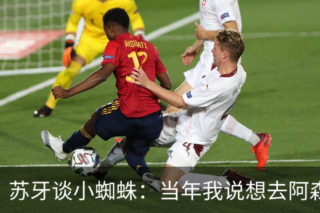 苏牙谈小蜘蛛：当年我说想去阿森纳 杰拉德说再留1年助我去皇萨仁